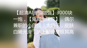 【超清AI画质增强】3000块一炮，【鬼脚七探花】，偶尔兼职的小白领，大奶子，皮肤白嫩光滑，床上配合度极其高