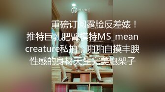 ⚫️⚫️重磅订阅露脸反差婊！推特巨乳肥臀模特MS_meancreature私拍，啪啪自摸丰腴性感的身材天生完美炮架子