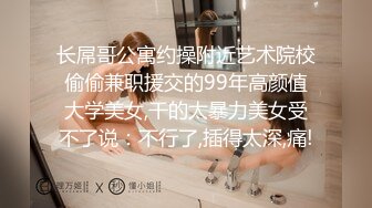 长屌哥公寓约操附近艺术院校偷偷兼职援交的99年高颜值大学美女,干的太暴力美女受不了说：不行了,插得太深,痛!