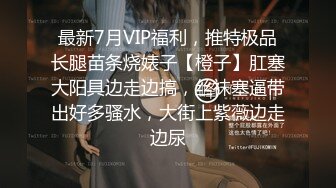 最新7月VIP福利，推特极品长腿苗条烧婊子【橙子】肛塞大阳具边走边搞，丝袜塞逼带出好多骚水，大街上紫薇边走边尿