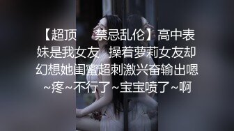 【超顶❤️禁忌乱伦】高中表妹是我女友✿操着萝莉女友却幻想她闺蜜超刺激兴奋输出嗯~疼~不行了~宝宝喷了~啊