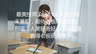 最美技师 Ts lucky 大学生周末兼职，服侍老板赚生活费。别说，人美服务好，手法独道，骑得老板很满意！