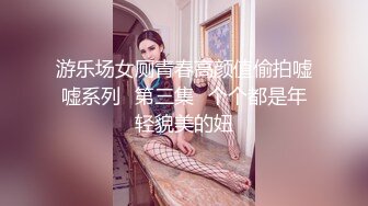 游乐场女厕青春高颜值偷拍嘘嘘系列✿第三集✿个个都是年轻貌美的妞