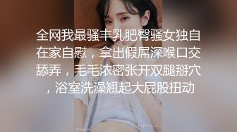 全网我最骚丰乳肥臀骚女独自在家自慰，拿出假屌深喉口交舔弄，毛毛浓密张开双腿掰穴，浴室洗澡翘起大屁股扭动