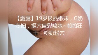 【露露】19岁极品嫩妹，G奶荡妇，抠穴自慰喷水~啪啪狂干，粉奶粉穴