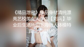 《精品泄密》极品身材清纯漂亮艺校美女大学生【刘兵】毕业后生活所迫下海做人体模特宾馆大胆私拍