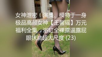 女神泄密！演员、模特于一身极品高颜女神【王馨瑶】万元福利全集，浴缸全裸露逼露屁眼抹油超大尺度 (23)