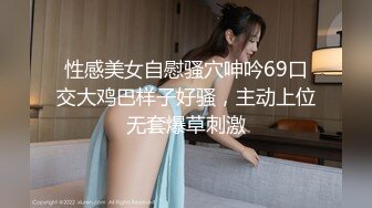 性感美女自慰骚穴呻吟69口交大鸡巴样子好骚，主动上位无套爆草刺激