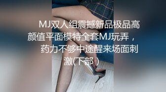 ❤️MJ双人组震撼新品极品高颜值平面模特全套MJ玩弄，❤️药力不够中途醒来场面刺激(下部）