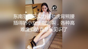 东南亚寻花实力强劲虎背熊腰插得娇小女主嗷嗷叫，各种高难度姿势真是长见识了