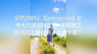 STP29892 【jennyjoice】女神大尺度道具自慰~害我撸了好几回！颜值高，土豪专属？