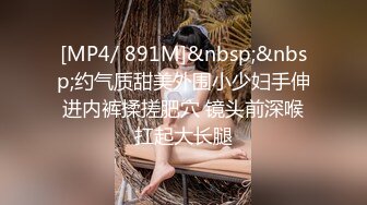 [MP4/ 891M]&nbsp;&nbsp;约气质甜美外围小少妇手伸进内裤揉搓肥穴 镜头前深喉扛起大长腿