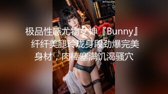 极品性感尤物女神『Bunny』 纤纤美腿玲珑身段劲爆完美身材，肉棒塞满饥渴骚穴