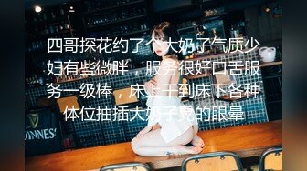 四哥探花约了个大奶子气质少妇有些微胖，服务很好口舌服务一级棒，床上干到床下各种体位抽插大奶子晃的眼晕