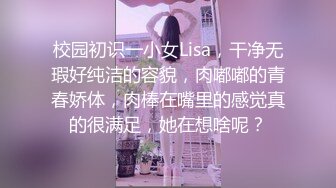 校园初识一小女Lisa，干净无瑕好纯洁的容貌，肉嘟嘟的青春娇体，肉棒在嘴里的感觉真的很满足，她在想啥呢？