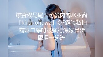 爆赞双马尾！可爱肉肉JK亚裔「kirukonawa」OF露脸私拍 萌妹口爆时被强行深喉鼻涕眼泪一起流