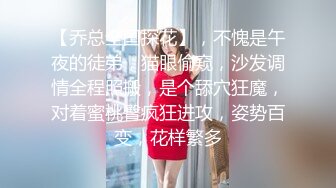 【乔总全国探花】，不愧是午夜的徒弟，猫眼偷窥，沙发调情全程照搬，是个舔穴狂魔，对着蜜桃臀疯狂进攻，姿势百变，花样繁多