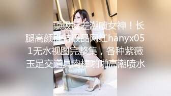 ⚫️⚫️顶级反差潮喷女神！长腿高颜推特极品网红hanyx051无水视图完整集，各种紫薇玉足交道具肉棒啪啪高潮喷水