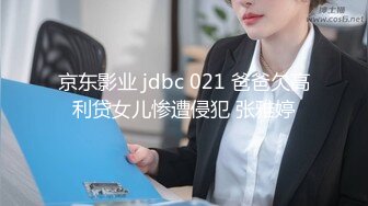 京东影业 jdbc 021 爸爸欠高利贷女儿惨遭侵犯 张雅婷