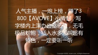 人气主播，一炮上榜，赚了3800【AVOVE】小情侣，写字楼内上演办公室恋情，无毛极品粉鲍，插入水多淫叫超有特色，一定要听一听