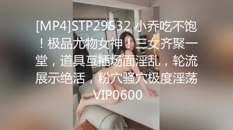 [MP4]STP29532 小乔吃不饱！极品尤物女神！三女齐聚一堂，道具互插场面淫乱，轮流展示绝活，粉穴骚穴极度淫荡 VIP0600