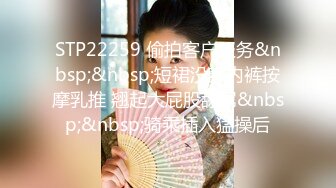 STP22259 偷拍客户服务&nbsp;&nbsp;短裙没穿内裤按摩乳推 翘起大屁股舔屌&nbsp;&nbsp;骑乘插入猛操后