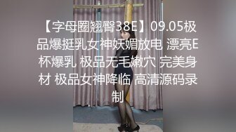 【字母圈翘臀38E】09.05极品爆挺乳女神妖媚放电 漂亮E杯爆乳 极品无毛嫩穴 完美身材 极品女神降临 高清源码录制