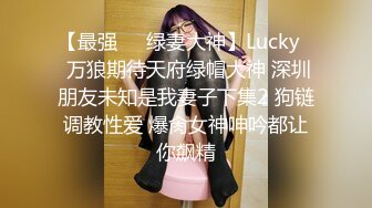 【最强❤️绿妻大神】Lucky✿ 万狼期待天府绿帽大神 深圳朋友未知是我妻子下集2 狗链调教性爱 爆肏女神呻吟都让你飙精