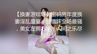 【换妻游戏呀】密码房年度换妻淫乱盛宴，眼镜妹全场最骚，美女左拥右抱，人间之乐尽在此刻