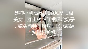 战神小利高品质170CM顶级美女，穿上衬衣红裙吸吮奶子，镜头前特写深喉，揉穴舔逼抗腿打桩机