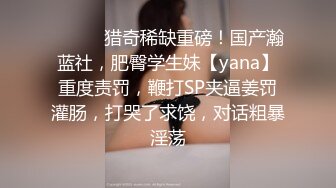 ⚫️⚫️猎奇稀缺重磅！国产瀚蓝社，肥臀学生妹【yana】重度责罚，鞭打SP夹逼姜罚灌肠，打哭了求饶，对话粗暴淫荡