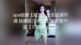 spa按摩【骚宝】女生欲求不满 按摩抠穴水汪汪 狂干客户逼【100v】 (135)