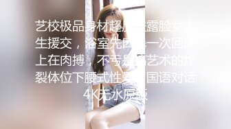 艺校极品身材超反差露脸女大生援交，浴室先口爆一次回床上在肉搏，不亏是搞艺术的炸裂体位下腰式性爱，国语对话4K无水原版