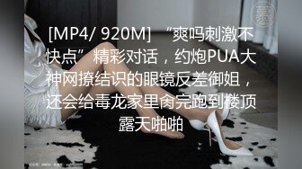 [MP4/ 920M] “爽吗刺激不快点”精彩对话，约炮PUA大神网撩结识的眼镜反差御姐，还会给毒龙家里肏完跑到楼顶露天啪啪