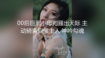 00后巨乳小母狗骚出天际 主动骑乘伺候主人 呻吟勾魂