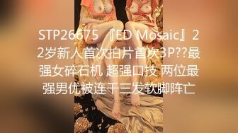 STP26675 『ED Mosaic』22岁新人首次拍片首次3P??最强女碎石机 超强口技 两位最强男优被连干三发软脚阵亡