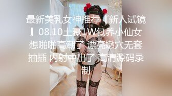 最新美乳女神推荐『新人试镜』08.10土豪1W包养小仙女想啪啪高潮了 漂亮嫩穴无套抽插 内射中出了 高清源码录制