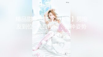 精品甜美女孩【冰小羊】男炮友到位~先口再操，各种姿势啪啪，激情啪啪