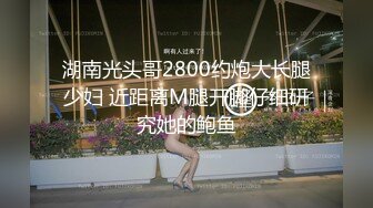 湖南光头哥2800约炮大长腿少妇 近距离M腿开脚仔细研究她的鲍鱼