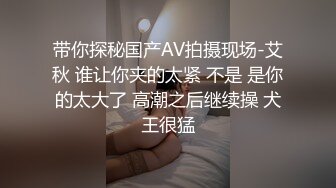 带你探秘国产AV拍摄现场-艾秋 谁让你夹的太紧 不是 是你的太大了 高潮之后继续操 犬王很猛