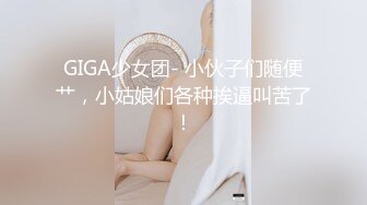 GIGA少女团- 小伙子们随便艹，小姑娘们各种挨逼叫苦了！