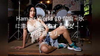 Hamars World 10 前编～水に濡れると兴奋する彼女～ - 沙藤ユリ。