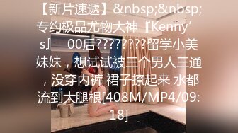 【新片速遞】&nbsp;&nbsp;专约极品尤物大神『Kenny’s』✅00后????????留学小美妹妹，想试试被三个男人三通，没穿内裤 裙子撩起来 水都流到大腿根[408M/MP4/09:18]