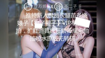 ❤️推特新人极品长腿苗条烧婊子【橙子橙子】VIP福利私拍，扩肛道具疯狂紫薇高潮抽搐喷水原版无转码