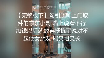 【完整版下】勾引超帅上门取件的京东小哥 嘴上说着不行加钱以后就放弃抵抗了说对不起他女朋友 屌又粗又长