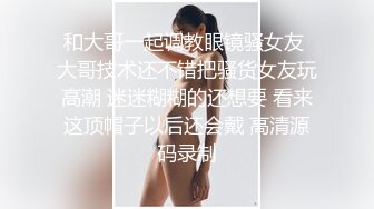 和大哥一起调教眼镜骚女友 大哥技术还不错把骚货女友玩高潮 迷迷糊糊的还想要 看来这顶帽子以后还会戴 高清源码录制