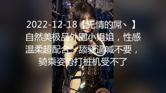 2022-12-18【无情的屌丶】自然美极品外围小姐姐，性感温柔超配合，舔骚逼喊不要，骑乘姿势打桩机受不了