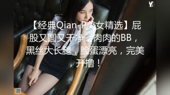 【经典Qian-P美女精选】屁股又圆又干净，肉肉的BB，黑丝大长腿，脸蛋漂亮，完美，开撸！