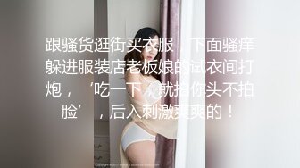 跟骚货逛街买衣服，下面骚痒躲进服装店老板娘的试衣间打炮，‘吃一下，就拍你头不拍脸’，后入刺激爽爽的！