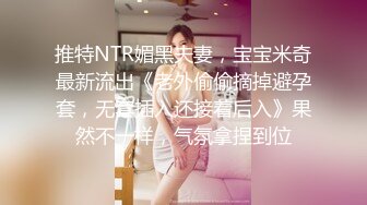 推特NTR媚黑夫妻，宝宝米奇最新流出《老外偷偷摘掉避孕套，无套插入还接着后入》果然不一样，气氛拿捏到位